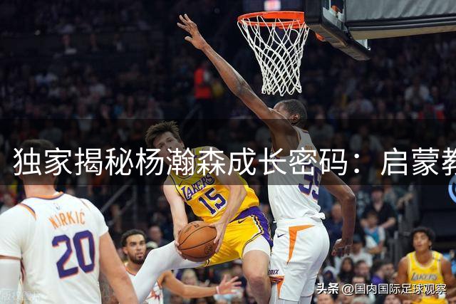 独家揭秘杨瀚森成长密码：启蒙教练详解"由外及内"培养法